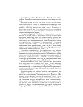 assegurada pelo jogo coletivo. Reconhece-se aí o ideário do ensino artístico 
calcado na livre-expressão, disseminado em nosso país através da obra de Herbert 
Read. 
Subjaz à proposta de Slade uma visão datada da cena. Ao identificar a arte 
teatral com a convenção e a rigidez nos moldes de um determinado teatro vigen-te 
na época em que escreveu, o autor considera essa arte incompatível com uma 
perspectiva educacional. Restam – e o campo é vasto – os benefícios da 
dramatização, ou seja, do agir como se, sem compromisso estrito com a depura-ção 
da comunicação, sem que os participantes se atenham à descoberta da 
linguagem propriamente dita do teatro. 
A proposta pedagógica de Peter Slade, portanto, aponta para a passagem 
gradual do faz-de-conta infantil dos primeiros anos de vida até as “dramatizações 
improvisadas” dos jovens de quinze anos, passagem esta a ser conduzida com 
delicadeza pelo professor. Nas fases iniciais, todos jogam simultaneamente – 
condição básica para garantir a autenticidade infantil. Só mais tarde – e assim 
mesmo, pouco a pouco – o olhar externo vai sendo introduzido e o jogo dramá-tico 
vai se tornando mais complexo. Como ele mesmo reitera, não se trata de 
“copiar o que os adultos chamam de teatro” (Slade, 1987, p. 97). O jogo dramáti-co 
é assim caracterizado: “não é uma atividade inventada por alguém, mas sim o 
comportamento real dos seres humanos” (idem, p. 17). 
Ao professor, “aliado amoroso”, “guia bondoso e suave”, cabe uma atua-ção 
peculiar. Ele suscita a manifestação lúdica, faz perguntas relativas ao jogo, 
conta histórias a serem dramatizadas, atribui papéis, propõe situações fictícias, 
solicita contribuições dos jogadores, chama a atenção para detalhes da 
dramatização, joga junto com o grupo. É sempre ele o fio condutor da experiên-cia; 
sua tutela se manifesta não só pela voz; até mesmo a integridade da sua 
pessoa pode se fazer presente e mesclar-se à ficção gerada. 
Muitos outros autores de língua inglesa, como Brian Way, Winifred Ward, 
Gavin Bolton, assim como a canadense Gisèle Barret – mentora da chamada 
expression dramatique – fundamentam sua proposta pedagógica no valor atri-buído 
222 
à dramatização, excluindo os aspectos inerentes às manifestações teatrais 
contemporâneas, tidos como inapropriados quando a preocupação educacional 
vem para o primeiro plano. 
De modo semelhante, em Pega Teatro (Centro de Teatro e Educação Popu-lar, 
1981), a brasileira Joana Lopes descreve e analisa sua prática com jogos 
dramáticos. Adotando um ponto de vista mais próximo da antropologia, ela se 
refere ao “jogo dramático dos vendedores de quinquilharias” (Lopes, 1981, p. 
10), evidenciando a existência de um “espírito dramático” inato, empregado, no 
caso, como recurso para atrair eventuais clientes na rua. Patrimônio comum a 
todos os homens, a possibilidade de dramatizar permite que se compreenda o 
jogo dramático “como manifestação espontânea da nossa potencialidade de 
comunicação” (idem, p. 4). E a autora prossegue, mencionando “técnicas e orga-nizações 
que desdobrem a criatividade e a teatralidade do jogo dramático, no 
 