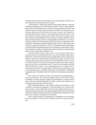 sentido de formas poéticas mais complexas e mais comunicantes” (ibidem, p. 4), 
que emergiriam do âmago do processo de jogo. 
A citação aponta – ainda que de maneira relativamente imprecisa – para uma 
abordagem pedagógica com continuidade no tempo. De fato, Lopes desdobra 
para o leitor as denominadas “fases evolutivas do jogo dramático infantil”, que 
cobrem, segundo a autora, desde as primeiras imitações das crianças de um a 
três anos, passam pelo faz-de-conta dos seis aos oito anos, até chegarem às 
chamadas brincadeiras “realistas”, que caracterizam a faixa dos oito aos onze 
anos de idade. A autora preconiza que ao longo dessas fases o professor coor-dene 
o processo de aprendizagem de tal modo que os méritos atribuídos à livre-expressão 
de quem joga possam ser salvaguardados. Equilibrando-se no delica-do 
fio de navalha entre a formulação de questionamentos que alimentem a cha-ma 
lúdica e a firmeza necessária à condução do jogo coletivo, Joana Lopes assim 
equaciona o papel do coordenador: ele deve “sistematizar propostas que gerem 
o enriquecimento da linguagem própria ao jogo dramático, aumentando o reper-tório 
do atuante, levando-o a compreender a sintaxe do jogo, que será tão ampla 
223 
quanto for a sua criatividade” (ibidem, p. 81). 
De modo similar a Peter Slade, mas em um registro voltado para a 
conscientização das contradições presentes em nossa sociedade, Lopes acom-panha 
todo o desenrolar da dramatização, estabelecendo o pano de fundo que a 
sustenta: concatena as propostas dos componentes do grupo de modo a tecer 
o enredo, fornece pistas para as situações a serem exploradas e coloca-se inclu-sive 
dentro do jogo. É em torno da sua presença constante e ativa junto à área de 
jogo, por vezes até se confundindo com ela – como era o caso também com Peter 
Slade, Gisèle Barret e outros – que o jogo dramático nasce e se desenvolve. A 
arte teatral aqui também é negada enquanto fundamento da aprendizagem, pois 
é tida pela autora como carregada de alto grau de formalização, considerado 
inadequado para a finalidade de desenvolvimento da expressão pessoal preten-dida. 
Cabe reiterar um aspecto peculiar a essa abordagem da dramatização: o 
termo jogo dramático serve aqui para designar tanto o ato de fazer de conta, 
espontâneo na criança pequena, quanto uma modalidade de atuação coletiva 
que resulta da intervenção deliberada do adulto, visando à diversificação e ao 
enriquecimento da ação de caráter ficcional. 
Duas modalidades lúdicas – uma inerente a todos os seres humanos e outra 
vinculada a uma intenção pedagógica – são apresentadas sob o mesmo nome: 
jogo dramático. Uma terminologia única serve para designar processos de co-nhecimento 
tão diferenciados como aqueles proporcionados pela manifestação 
espontânea infantil e aqueles instaurados por dramatizações efetuadas por crian-ças, 
jovens ou adultos, dirigidas por um educador. 
Como se pode constatar, desembaraçar esse emaranhado se faz necessário 
para que possamos ter clareza sobre os desafios do terreno no qual nos move-mos. 
 