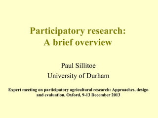 Participatory research:
A brief overview
Paul Sillitoe
University of Durham
Expert meeting on participatory agricultural research: Approaches, design
and evaluation, Oxford, 9-13 December 2013

 
