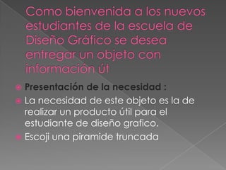Como bienvenida a los nuevos estudiantes de la escuela de Diseño Gráfico se desea entregar un objeto con información útPresentación de la necesidad : La necesidad de este objeto es la de realizar un producto útil para el estudiante de diseño grafico.Escoji una piramide truncada