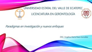 UNIVERSIDAD ESTATAL DEL VALLE DE ECATEPEC
LICENCIATURA EN GERONTOLOGÍA
Paradigmas en investigación y nuevos enfoques
DRA. Angélica María Razo González
 