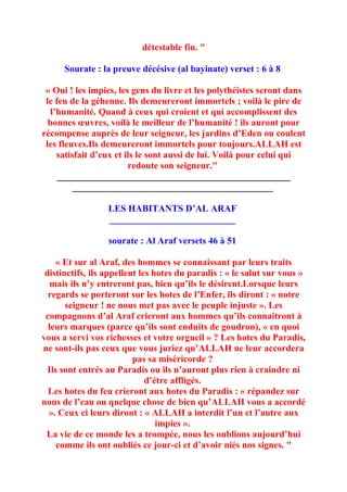 détestable fin. "

      Sourate : la preuve décésive (al bayinate) verset : 6 à 8

 « Oui ! les impies, les gens du livre et les polythéistes seront dans
 le feu de la géhenne. Ils demeureront immortels ; voilà le pire de
   l’humanité. Quand à ceux qui croient et qui accomplissent des
  bonnes œuvres, voilà le meilleur de l’humanité ! ils auront pour
récompense auprès de leur seigneur, les jardins d’Eden ou coulent
 les fleuves.Ils demeureront immortels pour toujours.ALLAH est
     satisfait d’eux et ils le sont aussi de lui. Voilà pour celui qui
                         redoute son seigneur."
     __________________________________________________
          ___________________________________________

                  LES HABITANTS D’AL ARAF
                  ___________________________

                  sourate : Al Araf versets 46 à 51

     « Et sur al Araf, des hommes se connaissant par leurs traits
 distinctifs, ils appellent les hotes du paradis : « le salut sur vous »
   mais ils n’y entreront pas, bien qu’ils le désirent.Lorsque leurs
  regards se porteront sur les hotes de l’Enfer, ils diront : « notre
       seigneur ! ne nous met pas avec le peuple injuste ». Les
 compagnons d’al Araf crieront aux hommes qu’ils connaitront à
  leurs marques (parce qu’ils sont enduits de goudron), « en quoi
vous a servi vos richesses et votre orgueil » ? Les hotes du Paradis,
ne sont-ils pas ceux que vous juriez qu’ALLAH ne leur accordera
                          pas sa miséricorde ?
  Ils sont entrés au Paradis ou ils n’auront plus rien à craindre ni
                              d’étre affligés.
  Les hotes du feu crieront aux hotes du Paradis : « répandez sur
nous de l’eau ou quelque chose de bien qu’ALLAH vous a accordé
  ». Ceux ci leurs diront : « ALLAH a interdit l’un et l’autre aux
                                 impies ».
 La vie de ce monde les a trompée, nous les oublions aujourd’hui
     comme ils ont oubliés ce jour-ci et d’avoir niés nos signes. "
 