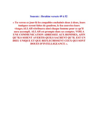 Sourate : Ibrahim versets 49 à 52

« Tu verras ce jour-là les coupables enchainés deux à deux, leurs
      tuniques seront faites de goudron, le feu couvrira leurs
  visages.ALLAH rétribuera ainsi chaque homme pour ce qu’il
 aura accompli. ALLAH est prompte dans ses comptes. VOILA
UNE COMMUNICATION ADRESSEE AUX HOMMES, AFIN
QU’ILS SOIENT AVERTIS QUILS SACHENT QU’IL EST UN
DIEU UNIQUE ET QUE REFLECHISSENT CEUX QUI SONT
                 DOUES D’INTELLIGEANCE ».
 