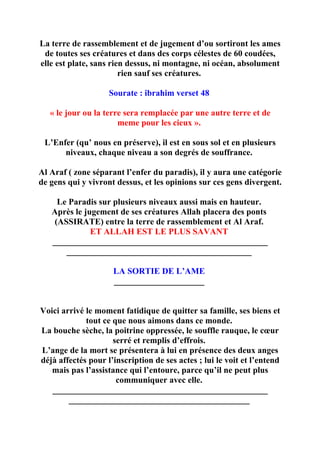 La terre de rassemblement et de jugement d’ou sortiront les ames
 de toutes ses créatures et dans des corps célestes de 60 coudées,
elle est plate, sans rien dessus, ni montagne, ni océan, absolument
                        rien sauf ses créatures.

                    Sourate : ibrahim verset 48

   « le jour ou la terre sera remplacée par une autre terre et de
                       meme pour les cieux ».

 L’Enfer (qu’ nous en préserve), il est en sous sol et en plusieurs
      niveaux, chaque niveau a son degrés de souffrance.

Al Araf ( zone séparant l’enfer du paradis), il y aura une catégorie
de gens qui y vivront dessus, et les opinions sur ces gens divergent.

     Le Paradis sur plusieurs niveaux aussi mais en hauteur.
   Après le jugement de ses créatures Allah placera des ponts
    (ASSIRATE) entre la terre de rassemblement et Al Araf.
              ET ALLAH EST LE PLUS SAVANT
   __________________________________________________
       ___________________________________________

                     LA SORTIE DE L’AME
                     _____________________


Voici arrivé le moment fatidique de quitter sa famille, ses biens et
             tout ce que nous aimons dans ce monde.
La bouche sèche, la poitrine oppressée, le souffle rauque, le cœur
                     serré et remplis d’effrois.
L’ange de la mort se présentera à lui en présence des deux anges
déjà affectés pour l’inscription de ses actes ; lui le voit et l’entend
   mais pas l’assistance qui l’entoure, parce qu’il ne peut plus
                      communiquer avec elle.
   __________________________________________________
        __________________________________________
 