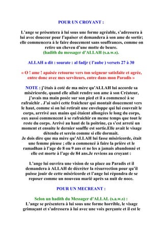 POUR UN CROYANT :

 L’ange se présentera à lui sous une forme agréable, s’adressera à
lui avec douceur pour l’apaiser et demandera à son ame de sortir;
elle commencera à le faire doucement sans souffrances, comme on
             retire un cheveu d’une motte de beure.
            (hadith du messager d’ALLAH (s.a.w.s).

    ALLAH a dit : sourate : al fadjr ( l’aube ) versets 27 à 30

« O ! ame ! apaisée retourne vers ton seigneur satisfaite et agrée,
   entre donc avec mes serviteurs, entre dans mon Paradis »

   NOTE : j’étais à coté de ma mère qu’ALLAH lui accorde sa
  miséricorde, quand elle allait rendre son ame à son Créateur,
    j’avais ma main posée sur son pied et il a commencé à se
rafraichir . J’ai suivi cette fraicheur qui montait doucement vers
le haut, comme si on lui retirait une enveloppe qui lui couvrait le
 corps, arrrivé aux mains qui étaient allongées le long du corps,
eux aussi commencent à se rafraichir en meme temps que tout le
 reste du corps. Arrivé au haut de la poitrine, ça s’est arreté un
moment et ensuite le dernier souffle est sortie.Elle avait le visage
             détendu et serein comme si elle dormait.
Je dois dire que ma mère qu’ALLAH lui fasse miséricorde, était
    une femme pieuse ; elle a commencé à faire la prière et le
 ramadhan à l’age de 8 ou 9 ans et ne les a jamais abandonné et
     elle est morte à l’age de 84 ans.Je reviens au croyant :

    L’ange lui ouvrira une vision de sa place au Paradis et il
  demandera à ALLAH de décréter la résurrection pour qu’il
  puisse jouir de cette miséricorde et l’ange lui répondra de se
   reposer comme un nouveau marié après sa nuit de noce.

                   POUR UN MECREANT :

      Selon un hadith du Messager d’ALLAL (s.a.w.s) :
  L’ange se présentera à lui sous une forme horrible, le visage
 grimaçant et s’adressera à lui avec une voix perçante et il est le
 