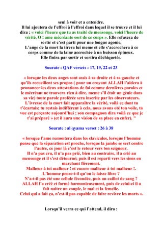 seul à voir et a entendre.
 Il lui ajoutera de l’effroi à l’effroi dans lequel il se trouve et il lui
dira : « voici l’heure que tu as traité de mensonge, voici l’heure de
   vérité. O ! ame mécréante sort de ce corps ». Elle refusera de
             sortir et c’est parti pour une longue agonie.
    L’ange de la mort la tirera lui meme et elle s’accrochera à ce
      corps comme de la laine accrochée à un buisson épineux.
             Elle finira par sortir et sortira déchiquetée.

              Sourate : QAF versets : 17, 19, 22 et 23

  « lorsque les deux anges sont assis à sa droite et à sa gauche et
qu’ils recueillent ses propos ( pour un croyant ALLAH l’aidera à
prononcer les deux attestations de foi comme dernières paroles et
le mécréant ne trouvera rien à dire, meme s’il était un génie dans
  sa vie) toute parole proférée sera inscrite par les observateurs.
   L’ivresse de la mort fait apparaître la vérité, voilà ce dont tu
t’écartais; tu restais indifférent à cela, nous avons oté ton voile, ta
vue est perçante aujourd’hui ; son compagnon dira voilà ce que je
    t’ai préparé » (et il aura une vision de sa place en enfer). "

                 Sourate : al qyama verset : 26 à 38

 « lorsque l’ame remontera dans les clavicules, lorsque l’homme
pense que la séparation est proche, lorsque la jambe se sert contre
         l’autre, ce jour là c’est le retour vers ton seigneur.
    Il n’a pas cru, il n’a pas prié, bien au contraire, il a crié au
 mensonge et il s’est détourné; puis il est reparti vers les siens en
                         marchant fièrement.
   Malheur à toi malheur ! et encore malheur à toi malheur !.
              L’homme pense-t-il qu’on le laisse libre ?
  N’a-t-il pas été une cellule fécondée, puis un caillot de sang ?
 ALLAH l’a créé et formé harmonieusement, puis de celui-ci il a
              fait naitre un couple, le mal et la femelle.
Celui qui a fait ça, n’est-il pas capable de faire revivre les morts ».


              Lorsqu’il verra ce qui l’attend, il dira :
 
