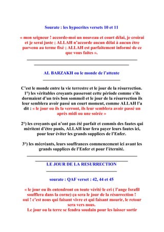 Sourate : les hypocrites versets 10 et 11

« mon seigneur ! accorde-moi un nouveau et court délai, je croirai
  et je serai juste ; ALLAH n’accorde aucun délai à aucun étre
 parvenu au terme fixé ; ALLAH est parfaitement informé de ce
                         que vous faites ».
   __________________________________________________
        ___________________________________________

            AL BARZAKH ou le monde de l’attente
            ___________________________________

C’est le monde entre la vie terrestre et le jour de la résurrection.
  1°) les véritables croyants passeront cette période comme s’ils
dormaient d’un très bon sommeil et le jour de la résurrection ils
leur semblera avoir passé un court moment, comme ALLAH l’a
 dit : « le jour ou ils la verront, ils leur semblera avoir passé un
                      après midi ou une soirée »

2°) les croyants qui n’ont pas été parfait et commis des fautes qui
 méritent d’étre punis, ALLAH leur fera payer leurs fautes ici,
          pour leur éviter les grands supplices de l’Enfer.

 3°) les mécréants, leurs souffrances commencement ici avant les
           grands supplices de l’Enfer et pour l’éternité.
    __________________________________________________
         __________________________________________
               LE JOUR DE LA RESURRECTION
              ________________________________

                sourate : QAF verset : 42, 44 et 45

  « le jour ou ils entendront en toute vérité le cri ( l’ange Israfil
   soufflera dans la corne) ça sera le jour de la résurrection !
 oui ! c’est nous qui faisant vivre et qui faisant mourir, le retour
                           sera vers nous.
   Le jour ou la terre se fendra soudain pour les laisser sortir
 