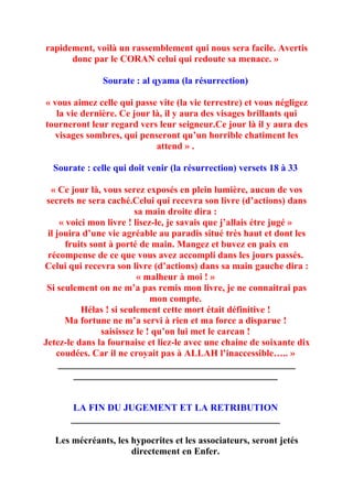 rapidement, voilà un rassemblement qui nous sera facile. Avertis
      donc par le CORAN celui qui redoute sa menace. »

               Sourate : al qyama (la résurrection)

« vous aimez celle qui passe vite (la vie terrestre) et vous négligez
   la vie dernière. Ce jour là, il y aura des visages brillants qui
tourneront leur regard vers leur seigneur.Ce jour là il y aura des
  visages sombres, qui penseront qu’un horrible chatiment les
                             attend » .

  Sourate : celle qui doit venir (la résurrection) versets 18 à 33

  « Ce jour là, vous serez exposés en plein lumière, aucun de vos
 secrets ne sera caché.Celui qui recevra son livre (d’actions) dans
                          sa main droite dira :
     « voici mon livre ! lisez-le, je savais que j’allais étre jugé »
 il jouira d’une vie agréable au paradis situé très haut et dont les
       fruits sont à porté de main. Mangez et buvez en paix en
 récompense de ce que vous avez accompli dans les jours passés.
Celui qui recevra son livre (d’actions) dans sa main gauche dira :
                           « malheur à moi ! »
 Si seulement on ne m’a pas remis mon livre, je ne connaitrai pas
                               mon compte.
           Hélas ! si seulement cette mort était définitive !
      Ma fortune ne m’a servi à rien et ma force a disparue !
                 saisissez le ! qu’on lui met le carcan !
Jetez-le dans la fournaise et liez-le avec une chaine de soixante dix
    coudées. Car il ne croyait pas à ALLAH l’inaccessible….. »
     __________________________________________________
         ___________________________________________


       LA FIN DU JUGEMENT ET LA RETRIBUTION
       ____________________________________________

   Les mécréants, les hypocrites et les associateurs, seront jetés
                      directement en Enfer.
 