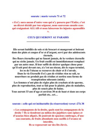 sourate : marie versets 71 et 72

« il n’y aura aucun d’entre vous qui n’y passera par l’Enfer, c’est
 un décret décidé par ton seigneur, nous sauverons ensuite ceux
qui craignaient ALLAH et nous laisserons les injustes agenouillés
                                ».

               CEUX QUI SERONT AU PARADIS
              _________________________________


 IIls seront habillés de soie et de brocart et mangeront et boiront
dans des plats et coupes d’or et d’argent, servi par des adolescents
                               éternels.
 Des fleurs éternelles qui ne fanent jamais, de la verdure éternelle
 qui ne sèche jamais. Un fruit cueilli est immédiatement remplacé
  par un autre mur. Il leur suffit de désirer quelque chose pour
qu’il soit posé devant eux, si c’est un oiseau, dès le repas terminé,
        les os de l’oiseau se recouvre de chair et il s’envole.
      Dans la vie Eternelle il n’y pas de résidus rien ne sali, sa
   nourriture ne produit pas de résidus et sortira sous forme de
                    transpiration odorante (misk).
  Les femmes n’ont plus de règles plus de crachats ni de sperme,
plus de reproduction, tout se fait pour le plaisir, plus de maladies,
                     plus de soucis plus de haine.
Tous auront 33 ans d’age et environ 30 m de haut et dans un corps
                          parfait etc.. ect…


sourate : celle qui est inéductable (la résurrection) verset :27à 38

 « Les compagnons de la droite, quels sont les compagnons de la
  droite ? Ils se tiendront au milieu des jujubiers sans épines et
 d’acacias bien alignés. Ils jouiront de spacieux ombrages, d’une
   eau courante, de fruits abondants non cueillis à l’avance ni
                              interdits.
                Ils se reposeront sur des lits élevés.
 