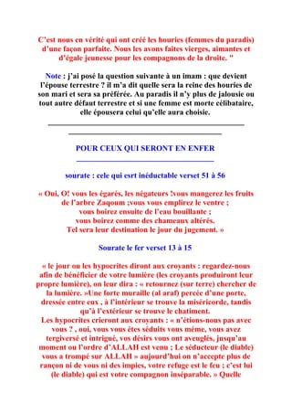 C’est nous en vérité qui ont créé les houries (femmes du paradis)
 d’une façon parfaite. Nous les avons faites vierges, aimantes et
      d’égale jeunesse pour les compagnons de la droite. "

   Note : j’ai posé la question suivante à un imam : que devient
 l’épouse terrestre ? il m’a dit quelle sera la reine des houries de
son mari et sera sa préférée. Au paradis il n’y plus de jalousie ou
tout autre défaut terrestre et si une femme est morte célibataire,
               elle épousera celui qu’elle aura choisie.
    __________________________________________________
          _______________________________________

            POUR CEUX QUI SERONT EN ENFER
            ___________________________________

         sourate : cele qui esrt inéductable verset 51 à 56

« Oui, O! vous les égarés, les négateurs !vous mangerez les fruits
       de l’arbre Zaqoum ;vous vous emplirez le ventre ;
             vous boirez ensuite de l’eau bouillante ;
            vous boirez comme des chameaux altérés.
        Tel sera leur destination le jour du jugement. »

                   Sourate le fer verset 13 à 15

  « le jour ou les hypocrites diront aux croyants : regardez-nous
 afin de bénéficier de votre lumière (les croyants produiront leur
propre lumière), on leur dira : « retournez (sur terre) chercher de
   la lumière. »Une forte muraille (al araf) percée d’une porte,
 dressée entre eux , à l’intérieur se trouve la miséricorde, tandis
               qu’à l’extérieur se trouve le chatiment.
 Les hypocrites crieront aux croyants : « n’étions-nous pas avec
     vous ? , oui, vous vous étes séduits vous méme, vous avez
   tergiversé et intrigué, vos désirs vous ont aveuglés, jusqu’au
 moment ou l’ordre d’ALLAH est venu ; Le séducteur (le diable)
  vous a trompé sur ALLAH » aujourd’hui on n’accepte plus de
 rançon ni de vous ni des impies, votre refuge est le feu ; c’est lui
     (le diable) qui est votre compagnon inséparable. » Quelle
 