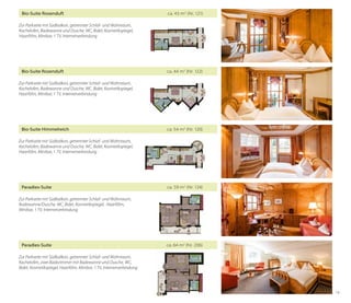 Bio-Suite Rosenduft	

ca. 43 m2 (Nr. 121)

Zur Parkseite mit Südbalkon, getrennter Schlaf- und Wohnraum,
Kachelofen, Badewanne und Dusche, WC, Bidet, Kosmetikspiegel,
Haarföhn, Minibar, 1 TV, Internetverbindung

Bio-Suite Rosenduft	

ca. 44 m2 (Nr. 122)

Zur Parkseite mit Südbalkon, getrennter Schlaf- und Wohnraum,
Kachelofen, Badewanne und Dusche, WC, Bidet, Kosmetikspiegel,
Haarföhn, Minibar, 1 TV, Internetverbindung

Bio-Suite Himmelreich	

ca. 54 m2 (Nr. 120)

Zur Parkseite mit Südbalkon, getrennter Schlaf- und Wohnraum,
Kachelofen, Badewanne und Dusche, WC, Bidet, Kosmetikspiegel,
Haarföhn, Minibar, 1 TV, Internetverbindung

Paradies-Suite	

ca. 59 m2 (Nr. 124)

Zur Parkseite mit Südbalkon, getrennter Schlaf- und Wohnraum,
Badewanne/Dusche, WC, Bidet, Kosmetikspiegel,  Haarföhn,	
Minibar, 1 TV, Internetverbindung

Paradies-Suite	

ca. 64 m2 (Nr. 206)

Zur Parkseite mit Südbalkon, getrennter Schlaf- und Wohnraum,	
Kachelofen, zwei Badezimmer mit Badewanne und Dusche, WC,
Bidet, Kosmetikspiegel, Haarföhn, Minibar, 1 TV, Internetverbindung

19

 