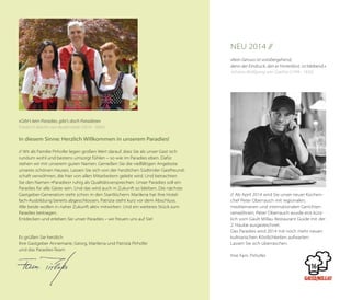 Neu 2014 //
»Kein Genuss ist vorübergehend,
denn der Eindruck, den er hinterlässt, ist bleibend.«
Johann Wolfgang von Goethe (1749 - 1832)

»Gibt's kein Paradies, gibt’s doch Paradiese«
Friedrich Martin von Bodenstedt (1819 - 1892)

In diesem Sinne: Herzlich Willkommen in unserem Paradies!
// Wir als Familie Pirhofer legen großen Wert darauf, dass Sie als unser Gast sich
rundum wohl und bestens umsorgt fühlen – so wie im Paradies eben. Dafür
stehen wir mit unserem guten Namen. Genießen Sie die vielfältigen Angebote
unseres schönen Hauses. Lassen Sie sich von der herzlichen Südtiroler Gastfreundschaft verwöhnen, die hier von allen Mitarbeitern gelebt wird. Und betrachten
Sie den Namen »Paradies« ruhig als Qualitätsversprechen. Unser Paradies soll ein
Paradies für alle Gäste sein. Und das wird auch in Zukunft so bleiben. Die nächste
Gastgeber-Generation steht schon in den Startlöchern: Marilena hat ihre Hotelfach-Ausbildung bereits abgeschlossen, Patrizia steht kurz vor dem Abschluss.
Alle beide wollen in naher Zukunft aktiv mitwirken. Und ein weiteres Stück zum
Paradies beitragen.
Entdecken und erleben Sie unser Paradies – wir freuen uns auf Sie!

Es grüßen Sie herzlich
Ihre Gastgeber Annemarie, Georg, Marilena und Patrizia Pirhofer
und das Paradies-Team

// Ab April 2014 wird Sie unser neuer Küchen­
chef Peter Oberrauch mit regionalen,
mediterranen und internationalen Gerichten
verwöhnen. Peter Oberrauch wurde erst kürzlich vom Gault Millau Restaurant Guide mit der
2. Haube ausgezeichnet.
Das Paradies wird 2014 mit noch mehr neuen
kulinarischen Köstlichkeiten aufwarten.
Lassen Sie sich überraschen.
Ihre Fam. Pirhofer

 