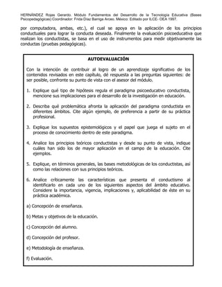 HERNÁNDEZ Rojas Gerardo. Módulo Fundamentos del Desarrollo de la Tecnología Educativa (Bases
Psicopedagógicas) Coordinador: Frida Díaz Barriga Arceo. México: Editado por ILCE- OEA 1997.
por computadora, ambas, etc.), el cual se apoya en la aplicación de los principios
conductuales para lograr la conducta deseada. Finalmente la evaluación psicoeducativa que
realizan los conductistas, se basa en el uso de instrumentos para medir objetivamente las
conductas (pruebas pedagógicas).
AUTOEVALUACIÓN
Con la intención de contribuir al logro de un aprendizaje significativo de los
contenidos revisados en este capítulo, dé respuesta a las preguntas siguientes: de
ser posible, confronte su punto de vista con el asesor del módulo.
1. Explique qué tipo de hipótesis regula el paradigma psicoeducativo conductista,
mencione sus implicaciones para el desarrollo de la investigación en educación.
2. Describa qué problemática afronta la aplicación del paradigma conductista en
diferentes ámbitos. Cite algún ejemplo, de preferencia a partir de su práctica
profesional.
3. Explique los supuestos epistemológicos y el papel que juega el sujeto en el
proceso de conocimiento dentro de este paradigma.
4. Analice los principios teóricos conductistas y desde su punto de vista, indique
cuáles han sido los de mayor aplicación en el campo de la educación. Cite
ejemplos.
5. Explique, en términos generales, las bases metodológicas de los conductistas, así
como las relaciones con sus principios teóricos.
6. Analice críticamente las características que presenta el conductismo al
identificarlo en cada uno de los siguientes aspectos del ámbito educativo.
Considere la importancia, vigencia, implicaciones y, aplicabilidad de éste en su
práctica académica.
a) Concepción de enseñanza.
b) Metas y objetivos de la educación.
c) Concepción del alumno.
d) Concepción del profesor.
e) Metodología de enseñanza.
f) Evaluación.
 