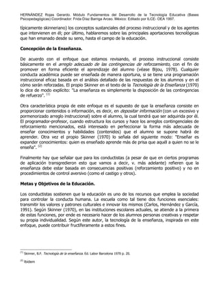 HERNÁNDEZ Rojas Gerardo. Módulo Fundamentos del Desarrollo de la Tecnología Educativa (Bases
Psicopedagógicas) Coordinador: Frida Díaz Barriga Arceo. México: Editado por ILCE- OEA 1997.
típicamente skinneriano) los conceptos sustanciales del proceso instruccional y de los agentes
que intervienen en él; por último, hablaremos sobre las principales aportaciones tecnológicas
que han emanado desde su seno, hasta el campo de la educación.
Concepción de la Enseñanza.
De acuerdo con el enfoque que estamos revisando, el proceso instruccional consiste
básicamente en el arreglo adecuado de las contingencias de reforzamiento, con el fin de
promover en forma eficiente el aprendizaje del alumno (véase Bijou, 1978). Cualquier
conducta académica puede ser enseñada de manera oportuna, si se tiene una programación
instruccional eficaz basada en el análisis detallado de las respuestas de los alumnos y en el
cómo serán reforzadas. El propio Skinner en el texto de la Tecnología de la Enseñanza (1970)
lo dice de modo explícito: "La enseñanza es simplemente la disposición de las contingencias
de refuerzo". (1)
Otra característica propia de este enfoque es el supuesto de que la enseñanza consiste en
proporcionar contenidos o información, es decir, en depositar información (con un excesivo y
pormenorizado arreglo instruccional) sobre el alumno, la cual tendrá que ser adquirida por él.
El programador-profesor, cuando estructura los cursos y hace los arreglos contingenciales de
reforzamiento mencionados, está interesado en perfeccionar la forma más adecuada de
enseñar conocimientos y habilidades (contenidos) que el alumno se supone habrá de
aprender. Otra vez el propio Skinner (1970) lo señala del siguiente modo: "Enseñar es
expander conocimientos: quien es enseñado aprende más de prisa que aquél a quien no se le
enseña". (2)
Finalmente hay que señalar que para los conductistas (a pesar de que en ciertos programas
de aplicación transgredieron esto que vamos a decir, v. más adelante) refieren que la
enseñanza debe estar basada en consecuencias positivas (reforzamiento positivo) y no en
procedimientos de control aversivo (como el castigo y otros).
Metas y Objetivos de la Educación.
Los conductistas sostienen que la educación es uno de los recursos que emplea la sociedad
para controlar la conducta humana. La escuela como tal tiene dos funciones esenciales:
transmitir los valores y patrones culturales e innovar los mismos (Carlos, Hernández y García,
1991). Según Skinner (1970), en las instituciones escolares actuales, se atiende a la primera
de estas funciones, por ende es necesario hacer de los alumnos personas creativas y respetar
su propia individualidad. Según este autor, la tecnología de la enseñanza, inspirada en este
enfoque, puede contribuir fructíferamente a estos fines.
(1)
Skinner, B.F. Tecnología de la enseñanza. Ed. Labor Barcelona 1970 p. 20.
(2)
Ibidem
 