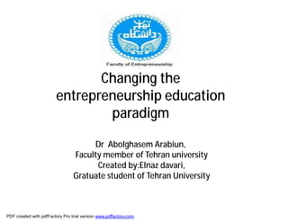 Changing the
                        entrepreneurship education
                                paradigm

                                      Dr Abolghasem Arabiun,
                                 Faculty member of Tehran university
                                       Created by:Elnaz davari,
                                 Gratuate student of Tehran University



PDF created with pdfFactory Pro trial version www.pdffactory.com
 