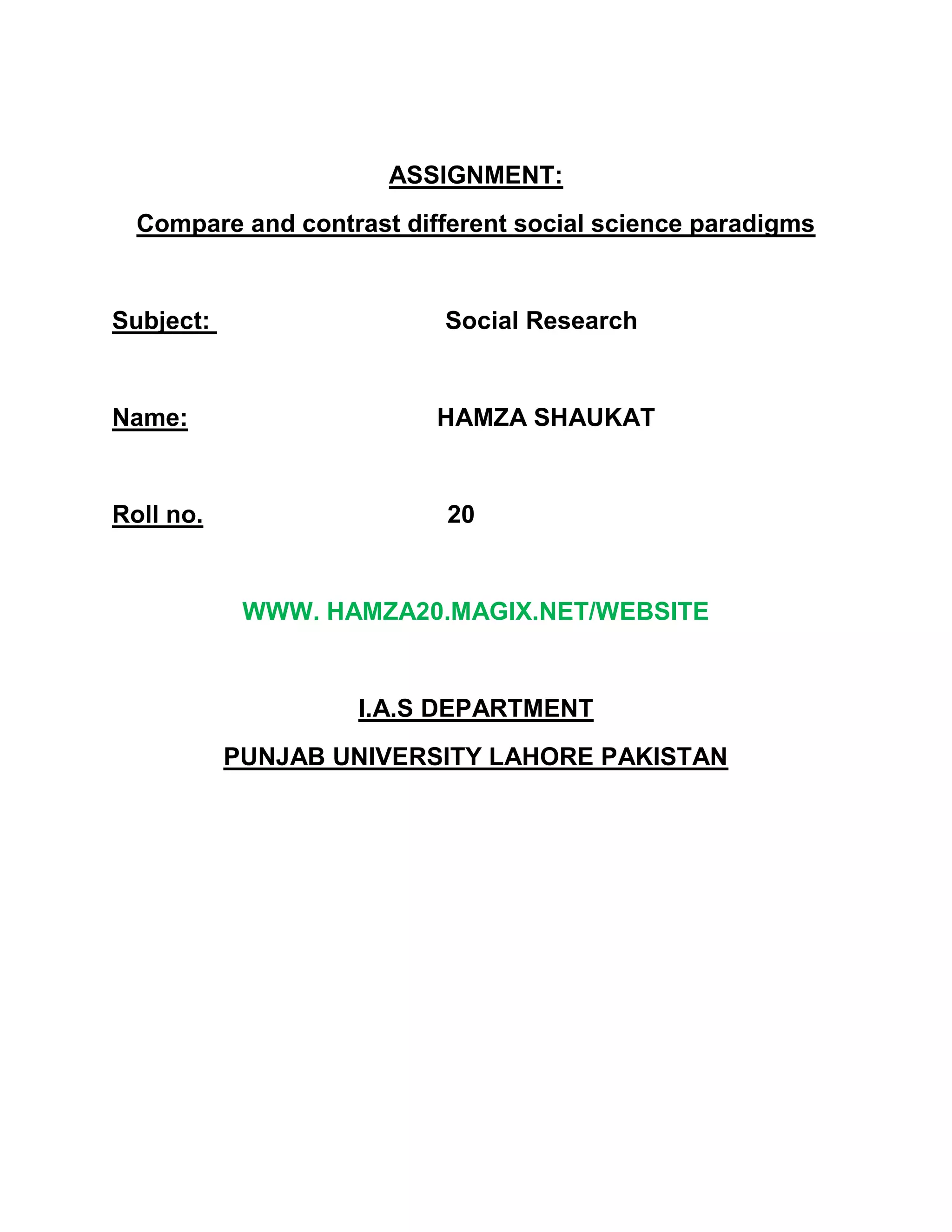 ASSIGNMENT:<br />Compare and contrast different social science paradigms<br />Subject:                                  Social Research<br />Name:                                    HAMZA SHAUKAT<br />Roll no.        20<br />WWW. HAMZA20.MAGIX.NET/WEBSITE<br />I.A.S DEPARTMENT<br />PUNJAB UNIVERSITY LAHORE PAKISTAN<br />Paradigm:<br />              A scientific paradigm, in the most basic sense of the word, is a framework containing all of the commonly accepted views about a subject, a structure of what direction research should take and how it should be performed.<br />Conflict Paradigm:<br />According to Karl Marx in all stratified societies there are two major social groups: a ruling class and a subject class. The ruling class derives its power from its ownership and control of the forces of production. The ruling class exploits and oppresses the subject class. As a result there is a basic conflict of interest between the two classes. The various institutions of society such as the legal and political system are instruments of ruling class domination and serve to further its interests. <br />The conflict  paradigm causes us to see social behavior one way, the interactionist paradigm causes us to see it differently.<br />         Natural scienceNatural scientists generally believe that the succession from one paradigm to another represents progress from a false view to a true one             Social scienceIn social sciences theoretical paradigms may gain or lose popularity , but they are seldom discarded altogether<br />Difference between various social science paradiigms:<br />There are many differences between macro and micro-level theories.<br />Micro-level theoriesMicro-level focuses on individuals and their interactions. For example the relationship between adult children and their parents, or the effect of negative attitudes on older people. Some criticize on micro-level theories becuase they focus on what older people do rather than on social conditionsand policies that cuase them to act the way they do.Macro-level therories Macro-level focuses more upon social structure, social processes and problems, and their interrelationships. For example the effects of industrialization on older people's status, or how gender and income affect older people's well being. This approach tends to minimize people's ability to act and overcome the limits of social structures.<br />Both micro and macro-level theories can take one of three perspectives which include: interpretive perspective, normative, and conflict. <br />               The last twenty years has been dominated by four relatively distinct traditions, which have sometimes have been in conflict, and sometimes in various kinds of alliance with one another .The four traditions have areas of overlap, but they can be broadly characterized as follows:<br />1. Ordinary living, rights, needs-based, normalization / role valorization - based<br />perspectives.<br />This tradition emphasizes the following<br />social integration (with its corollaries of localization and dispersal of provision),