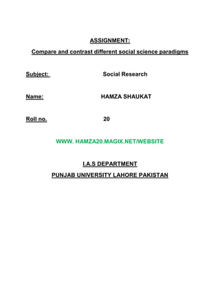 ASSIGNMENT:<br />Compare and contrast different social science paradigms<br />Subject:                                  Social Research<br />Name:                                    HAMZA SHAUKAT<br />Roll no.        20<br />WWW. HAMZA20.MAGIX.NET/WEBSITE<br />I.A.S DEPARTMENT<br />PUNJAB UNIVERSITY LAHORE PAKISTAN<br />Paradigm:<br />              A scientific paradigm, in the most basic sense of the word, is a framework containing all of the commonly accepted views about a subject, a structure of what direction research should take and how it should be performed.<br />Conflict Paradigm:<br />According to Karl Marx in all stratified societies there are two major social groups: a ruling class and a subject class. The ruling class derives its power from its ownership and control of the forces of production. The ruling class exploits and oppresses the subject class. As a result there is a basic conflict of interest between the two classes. The various institutions of society such as the legal and political system are instruments of ruling class domination and serve to further its interests. <br />The conflict  paradigm causes us to see social behavior one way, the interactionist paradigm causes us to see it differently.<br />         Natural scienceNatural scientists generally believe that the succession from one paradigm to another represents progress from a false view to a true one             Social scienceIn social sciences theoretical paradigms may gain or lose popularity , but they are seldom discarded altogether<br />Difference between various social science paradiigms:<br />There are many differences between macro and micro-level theories.<br />Micro-level theoriesMicro-level focuses on individuals and their interactions. For example the relationship between adult children and their parents, or the effect of negative attitudes on older people. Some criticize on micro-level theories becuase they focus on what older people do rather than on social conditionsand policies that cuase them to act the way they do.Macro-level therories Macro-level focuses more upon social structure, social processes and problems, and their interrelationships. For example the effects of industrialization on older people's status, or how gender and income affect older people's well being. This approach tends to minimize people's ability to act and overcome the limits of social structures.<br />Both micro and macro-level theories can take one of three perspectives which include: interpretive perspective, normative, and conflict. <br />               The last twenty years has been dominated by four relatively distinct traditions, which have sometimes have been in conflict, and sometimes in various kinds of alliance with one another .The four traditions have areas of overlap, but they can be broadly characterized as follows:<br />1. Ordinary living, rights, needs-based, normalization / role valorization - based<br />perspectives.<br />This tradition emphasizes the following<br />,[object Object]