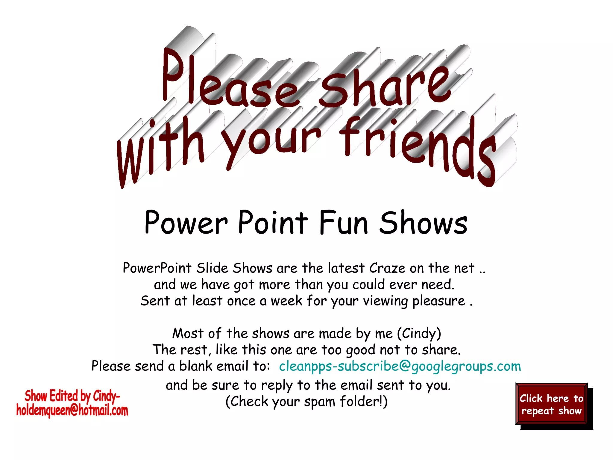 PowerPoint Slide Shows are the latest Craze on the net ..
and we have got more than you could ever need.
Sent at least once a week for your viewing pleasure .
Most of the shows are made by me (Cindy)
The rest, like this one are too good not to share.
Please send a blank email to:  cleanpps-subscribe@googlegroups.com
and be sure to reply to the email sent to you.
(Check your spam folder!) Click here to
repeat show
Click here to
repeat show
Power Point Fun Shows
 