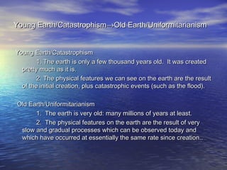 Young Earth/CatastrophismYoung Earth/Catastrophism→→Old Earth/UniformitarianismOld Earth/Uniformitarianism
Young Earth/CatastrophismYoung Earth/Catastrophism
1. The earth is only a few thousand years old. It was created1. The earth is only a few thousand years old. It was created
pretty much as it is.pretty much as it is.
2. The physical features we can see on the earth are the result2. The physical features we can see on the earth are the result
of the initial creation, plus catastrophic events (such as the flood).of the initial creation, plus catastrophic events (such as the flood).
Old Earth/UniformitarianismOld Earth/Uniformitarianism
1. The earth is very old: many millions of years at least.1. The earth is very old: many millions of years at least.
2. The physical features on the earth are the result of very2. The physical features on the earth are the result of very
slow and gradual processes which can be observed today andslow and gradual processes which can be observed today and
which have occurred at essentially the same rate since creation..which have occurred at essentially the same rate since creation..
 