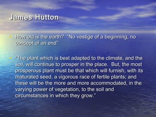 James HuttonJames Hutton
• How old is the earth? “No vestige of a beginning, noHow old is the earth? “No vestige of a beginning, no
concept of an end”concept of an end”
• ““The plant which is best adapted to the climate, and theThe plant which is best adapted to the climate, and the
soil, will continue to prosper in the place. But, the mostsoil, will continue to prosper in the place. But, the most
prosperous plant must be that which will furnish, with itsprosperous plant must be that which will furnish, with its
maturated seed, a vigorous race of fertile plants; andmaturated seed, a vigorous race of fertile plants; and
these will be the more and more accommodated, in thethese will be the more and more accommodated, in the
varying power of vegetation, to the soil andvarying power of vegetation, to the soil and
circumstances in which they grow.”circumstances in which they grow.”
 