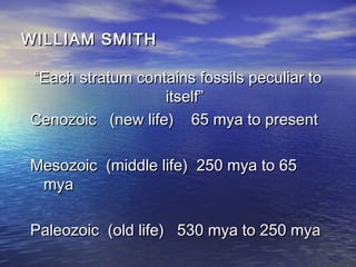 WILLIAM SMITHWILLIAM SMITH
““Each stratum contains fossils peculiar toEach stratum contains fossils peculiar to
itself”itself”
Cenozoic (new life) 65 mya to presentCenozoic (new life) 65 mya to present
Mesozoic (middle life) 250 mya to 65Mesozoic (middle life) 250 mya to 65
myamya
Paleozoic (old life) 530 mya to 250 myaPaleozoic (old life) 530 mya to 250 mya
 
