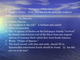 Fixed Species → Evolution of Species
1. Fossil evidence. (note, this was not the principle evidence
used
by Darwin) .
2. Charles Darwin.
3. An exception to the rule? A brilliant and careful
observer/naturalist.
4. The 14 species of finches on the Galopagos Islands “evolved”
by natural selection/survival of the fittest from one original
species of common finch which flew from South America.
5. Wrote “Origin of Species.”
6. The fossil record, with time and study, should fill in.
Innumerable transitional fossils should be found. Q: has this
proven to be true?
 