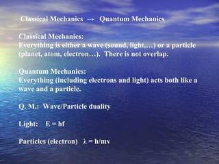 Classical Mechanics → Quantum Mechanics
Classical Mechanics:
Everything is either a wave (sound, light,…) or a particle
(planet, atom, electron…). There is not overlap.
Quantum Mechanics:
Everything (including electrons and light) acts both like a
wave and a particle.
Q. M.: Wave/Particle duality
Light: E = hf
Particles (electron) λ = h/mv
 