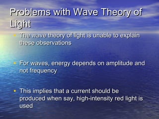 Problems with Wave Theory ofProblems with Wave Theory of
LightLight
• The wave theory of light is unable to explainThe wave theory of light is unable to explain
these observationsthese observations
• For waves, energy depends on amplitude andFor waves, energy depends on amplitude and
not frequencynot frequency
• This implies that a current should beThis implies that a current should be
produced when say, high-intensity red light isproduced when say, high-intensity red light is
usedused
 