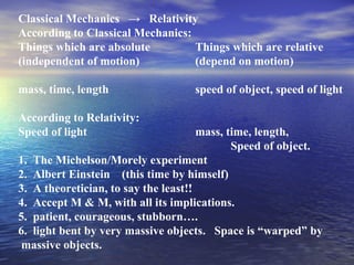 Classical Mechanics → Relativity
According to Classical Mechanics:
Things which are absolute Things which are relative
(independent of motion) (depend on motion)
mass, time, length speed of object, speed of light
According to Relativity:
Speed of light mass, time, length,
Speed of object.
1. The Michelson/Morely experiment
2. Albert Einstein (this time by himself)
3. A theoretician, to say the least!!
4. Accept M & M, with all its implications.
5. patient, courageous, stubborn….
6. light bent by very massive objects. Space is “warped” by
massive objects.
 