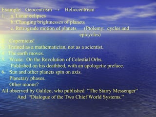 Example: Geocentrism → Heliocentrism
1. a. Lunar eclipses
b. Changing brightnesses of planets
c. Retrograde motion of planets (Ptolemy: cycles and
epicycles)
2. Copernicus!
3. Trained as a mathematician, not as a scientist.
4. The earth moves.
5. Wrote: On the Revolution of Celestial Orbs.
Published on his deathbed, with an apologetic preface.
6. Sun and other planets spin on axis.
Planetary phases.
Other moons?
All observed by Galileo, who published “The Starry Messenger”
And “Dialogue of the Two Chief World Systems.”
 
