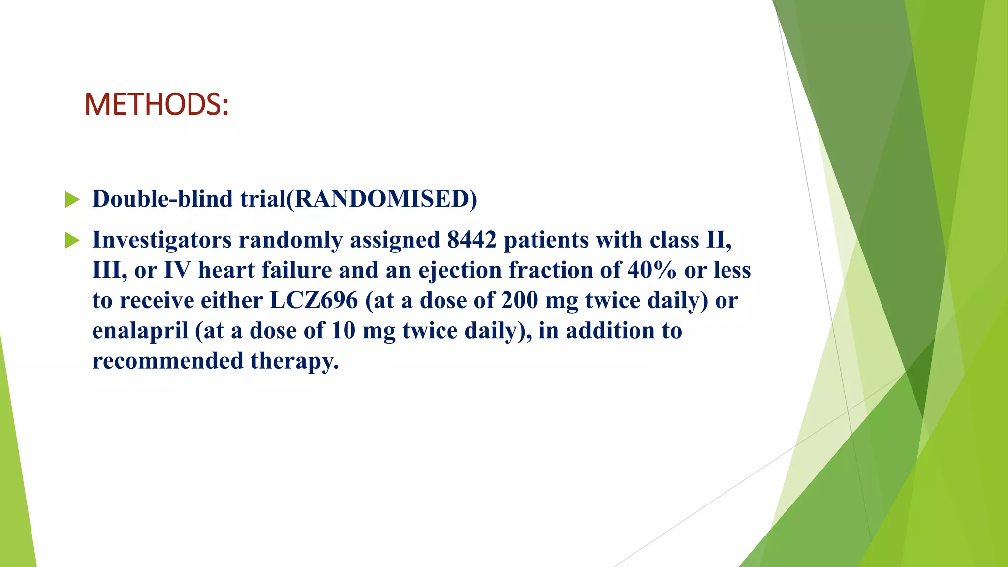 METHODS: 
 Double-blind trial(RANDOMISED) 
 Investigators randomly assigned 8442 patients with class II, 
III, or IV heart failure and an ejection fraction of 40% or less 
to receive either LCZ696 (at a dose of 200 mg twice daily) or 
enalapril (at a dose of 10 mg twice daily), in addition to 
recommended therapy. 
 