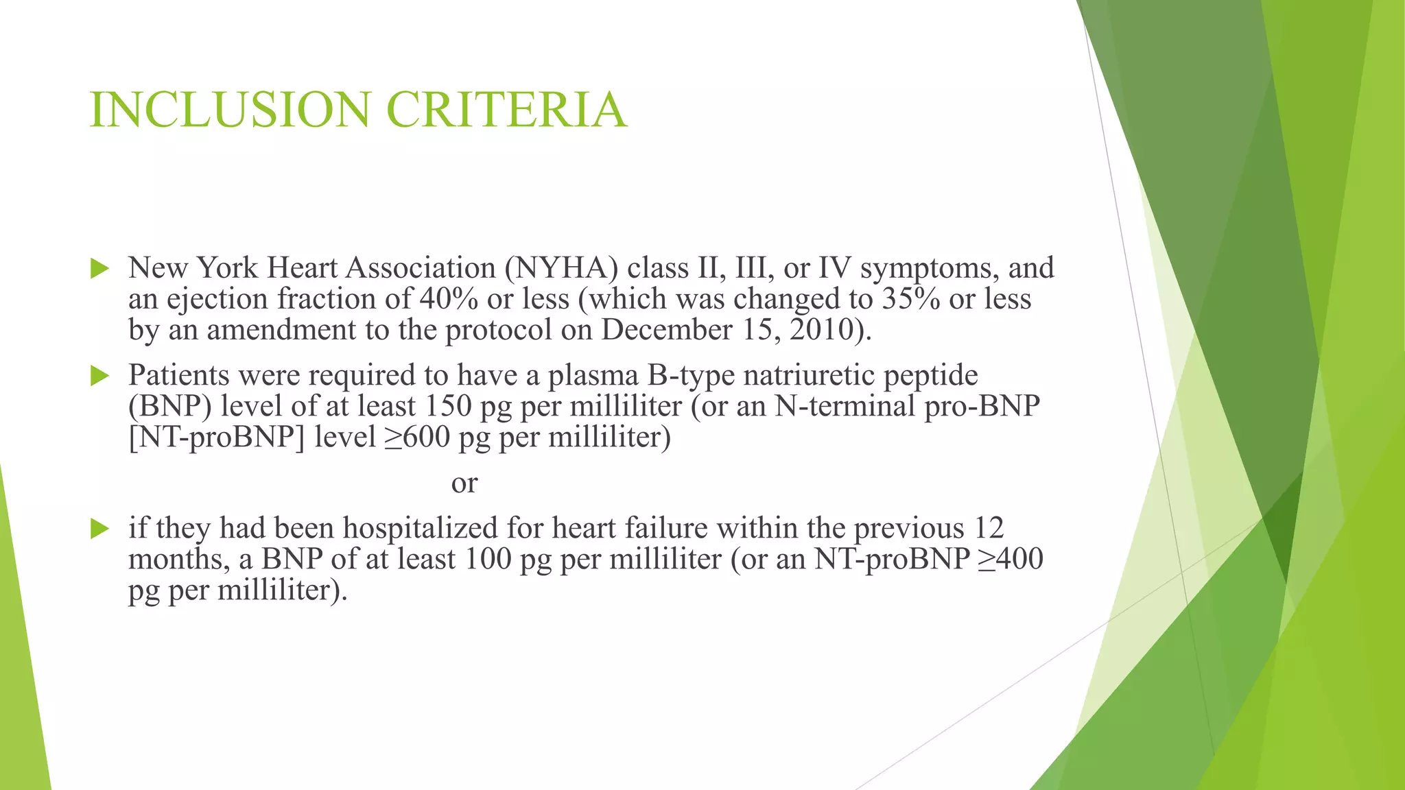 INCLUSION CRITERIA 
 New York Heart Association (NYHA) class II, III, or IV symptoms, and 
an ejection fraction of 40% or less (which was changed to 35% or less 
by an amendment to the protocol on December 15, 2010). 
 Patients were required to have a plasma B-type natriuretic peptide 
(BNP) level of at least 150 pg per milliliter (or an N-terminal pro-BNP 
[NT-proBNP] level ≥600 pg per milliliter) 
or 
 if they had been hospitalized for heart failure within the previous 12 
months, a BNP of at least 100 pg per milliliter (or an NT-proBNP ≥400 
pg per milliliter). 
 