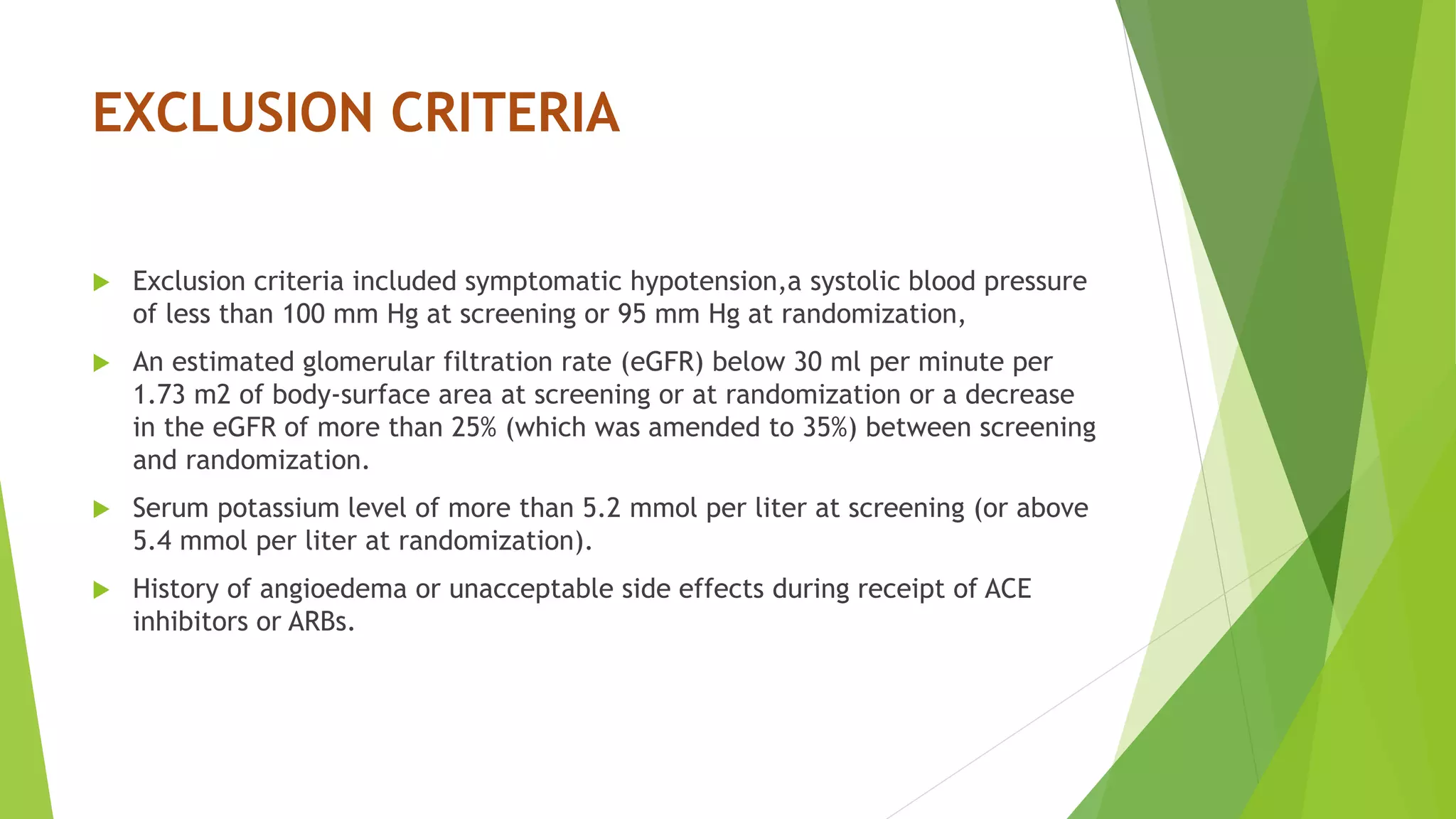EXCLUSION CRITERIA 
 Exclusion criteria included symptomatic hypotension,a systolic blood pressure 
of less than 100 mm Hg at screening or 95 mm Hg at randomization, 
 An estimated glomerular filtration rate (eGFR) below 30 ml per minute per 
1.73 m2 of body-surface area at screening or at randomization or a decrease 
in the eGFR of more than 25% (which was amended to 35%) between screening 
and randomization. 
 Serum potassium level of more than 5.2 mmol per liter at screening (or above 
5.4 mmol per liter at randomization). 
 History of angioedema or unacceptable side effects during receipt of ACE 
inhibitors or ARBs. 
 