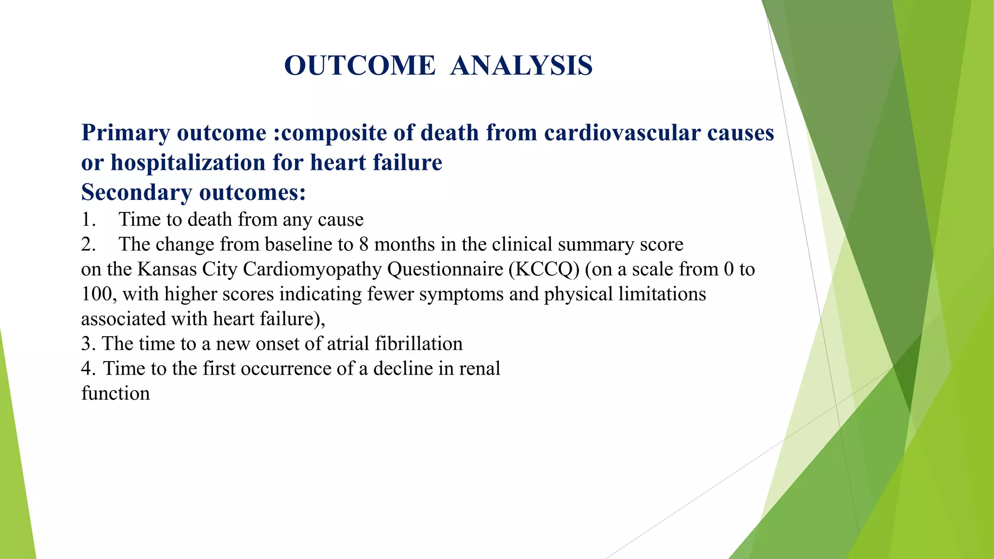 OUTCOME ANALYSIS 
Primary outcome :composite of death from cardiovascular causes 
or hospitalization for heart failure 
Secondary outcomes: 
1. Time to death from any cause 
2. The change from baseline to 8 months in the clinical summary score 
on the Kansas City Cardiomyopathy Questionnaire (KCCQ) (on a scale from 0 to 
100, with higher scores indicating fewer symptoms and physical limitations 
associated with heart failure), 
3. The time to a new onset of atrial fibrillation 
4. Time to the first occurrence of a decline in renal 
function 
 