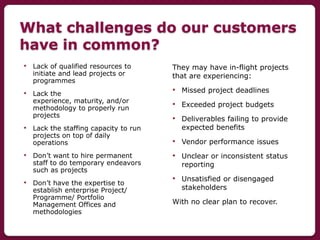 What challenges do our customers
have in common?
• Lack of qualified resources to
initiate and lead projects or
programmes...