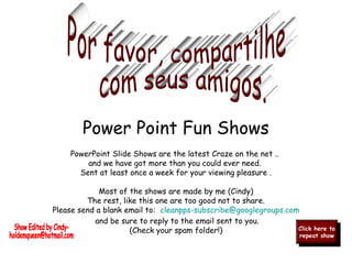 PowerPoint Slide Shows are the latest Craze on the net ..
and we have got more than you could ever need.
Sent at least once a week for your viewing pleasure .
Most of the shows are made by me (Cindy)
The rest, like this one are too good not to share.
Please send a blank email to:  cleanpps-subscribe@googlegroups.com
and be sure to reply to the email sent to you.
(Check your spam folder!) Click here to
repeat show
Click here to
repeat show
Power Point Fun Shows
 