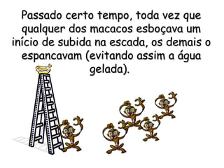 Passado certo tempo, toda vez quePassado certo tempo, toda vez que
qualquer dos macacos esboçava umqualquer dos macacos esboçava um
início de subida na escada, os demais oinício de subida na escada, os demais o
espancavam (evitando assim a águaespancavam (evitando assim a água
gelada).gelada).
 