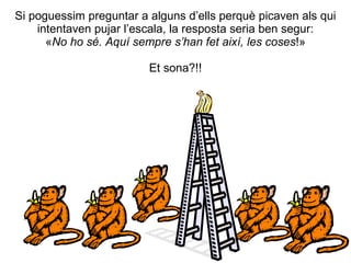 Si poguessim preguntar a alguns d’ells perquè picaven als qui
    intentaven pujar l’escala, la resposta seria ben segur:
      «No ho sé. Aquí sempre s’han fet així, les coses!»

                         Et sona?!!
 