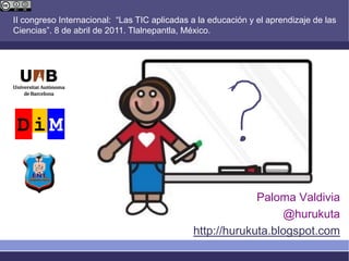II congreso Internacional: “Las TIC aplicadas a la educación y el aprendizaje de las
Ciencias”. 8 de abril de 2011. Tlalnepantla, México.




                                                           Paloma Valdivia
                                                                @hurukuta
                                              http://hurukuta.blogspot.com
 