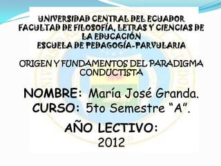 UNIVERSIDAD CENTRAL DEL ECUADOR
FACULTAD DE FILOSOFÍA, LETRAS Y CIENCIAS DE
              LA EDUCACIÓN
    ESCUELA DE PEDAGOGÍA-PARVULARIA

ORIGEN Y FUNDAMENTOS DEL PARADIGMA
            CONDUCTISTA


 NOMBRE: María José Granda.
  CURSO: 5to Semestre “A”.
          AÑO LECTIVO:
              2012
 