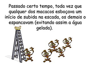 Passado certo tempo, toda vez que qualquer dos macacos esboçava um início de subida na escada, os demais o espancavam (evitando assim a água gelada).   