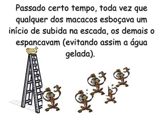 Passado certo tempo, toda vez que qualquer dos macacos esboçava um início de subida na escada, os demais o espancavam (evitando assim a água gelada).   