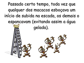 Passado certo tempo, toda vez que qualquer dos macacos esboçava um início de subida na escada, os demais o espancavam (evitando assim a água gelada).   