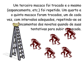 Um terceiro macaco foi trocado e o mesmo (espancamento, etc.) foi repetido. Um quarto e o quinto macaco foram trocados, um de cada vez, com intervalos adequados, repetindo-se os espancamentos dos novatos quando de suas tentativas para subir na escada. 