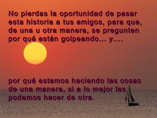 No pierdas la oportunidad de pasar
esta historia a tus amigos, para que,
de una u otra manera, se pregunten
por qué están golpeando... y....




por qué estamos haciendo las cosas
de una manera, si a lo mejor las
podemos hacer de otra.
 