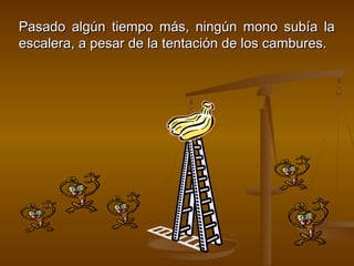 Pasado algún tiempo más, ningún mono subía la
escalera, a pesar de la tentación de los cambures.
 