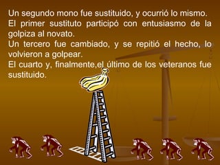 Un segundo mono fue sustituido, y ocurrió lo mismo.
El primer sustituto participó con entusiasmo de la
golpiza al novato.
Un tercero fue cambiado, y se repitió el hecho, lo
volvieron a golpear.
El cuarto y, finalmente,el último de los veteranos fue
sustituido.
 