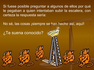 Si fuese posible preguntar a algunos de ellos por qué
le pegaban a quien intentaban subir la escalera, con
certeza la respuesta sería:

No sé, las cosas ¡siempre se han hecho así, aquí!

¿Te suena conocido?
 