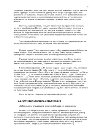 точность не может быть выше, чем квант энергии, который может быть передан на одном
уровне структуры от одного объекта к другому. Если внутри структуры происходит
движение и оно выходит на поверхность объекта, а энергия этого движения меньше, чем
энергия кванта энергии для возможной передачи взаимодействия другим соседним
объектам, то эти объекты не замечают изменения структуры нашего исследуемого
объекта.
Впрочем, соседние объекты обладают бесконечной же структурой и не имеют,
поэтому, четкой границы. Поэтому между соседними объектами может происходить
передача кванта энергии взаимодействия на одном из нижних уровней структуры
объектов. Но на уровне самих объектов и выше мы не можем наблюдать никакого
взаимодействия, потому что на этом уровне квант передачи взаимодействия больше, чем
на более глубоких уровнях.
Этим своим свойством неразличимости, идентичности, электроны так похожи на
математические абстракции, такие, как числа и точки в математике…
Сильная теорема Гёделя о неполноте гласит: «Логическая полнота любой системы
аксиом не может быть доказана в рамках этой системы. Для ее доказательства или
опровержения требуются дополнительные аксиомы (усиление системы)».
Строение здания математики целостно и непротиворечиво. Самое сложное
построение объекта или логического вывода всегда состоит из самого простого - из
простых конструкций. Принцип (о_О) органически присущ математике.
С точки зрения принципа (о_О) сильная теорема Геделя говорит о том, что здание
математики целостно и связно. Но чтобы увидеть эту связь, необходимо видеть
одновременно два связанных объекта. Когда мы второго объекта не видим - (о ), то Мы не
видим и связи - ( _ ). Но неизбежно должна быть и связь и объект - (о_О) . Если второго
объекта нет - ( О), то нам ничего не остается, как воспользоваться сильной теоремой
Гёделя и поискать наш объект - ( О), чтобы обнаружить целостность и связность - (о_О).
И так - до бесконечности. И что же в пределе? Множества всех множеств не существует,
иначе бы оно содержало само себя в качестве собственного элемента. Получается, что
Математика больше нашего Мира - (м_М), в том смысле, что потенциально содержит
больше конструкций, чем реальный единственный Мир. Но, с другой стороны, нет ничего,
что было бы вне Мира))
Когда мы, пустые, созерцали пустоту мы были в пустоте – (п_П)
3.2. Относительность абсолютного
Любое явление существует в некоторой области его определения.
Надеюсь, что вы продолжаете, вместе со мной, практиковать медитацию на
абсолютную пустоту. Это будет основная наша практика для целей этой книги, потому
что она проста, всем доступна и обладает такой мощной целительной силой, что
необходимо ограничивать время практики, чтобы физическое тело успевало справляться
с последствиями проходящих через него и рассеивающихся в пустоте проблем, которые
накапливались внутри вас с самого первого события в жизни, почти сразу же после
образования зиготы – в первые дни после оплодотворения яйцеклетки [1].
17
 