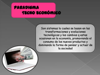 Paradigma
Tecno económico
Son sistemas lo cuales se basan en las
transformaciones y evoluciones
tecnológicas y los cambios q estas
ocasionan en la economía, promoviendo el
consumo de los nuevos productos y
dominando la forma de pensar y actuar de
la sociedad
 